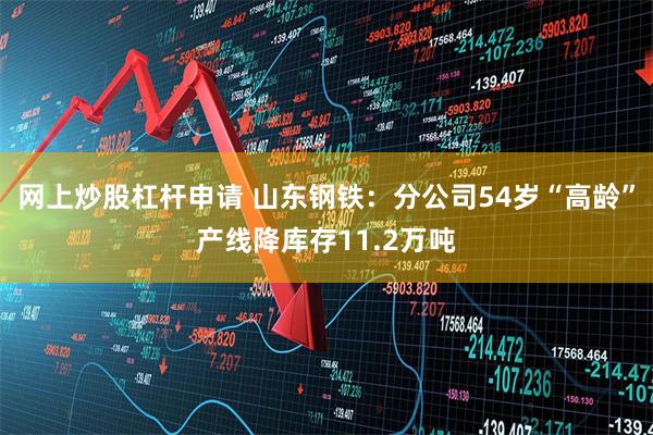 网上炒股杠杆申请 山东钢铁：分公司54岁“高龄”产线降库存11.2万吨