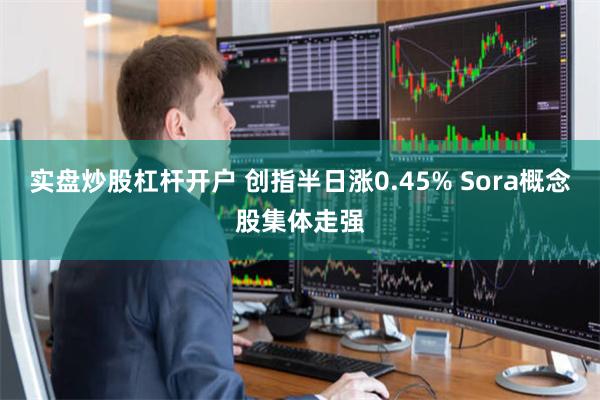 实盘炒股杠杆开户 创指半日涨0.45% Sora概念股集体走强