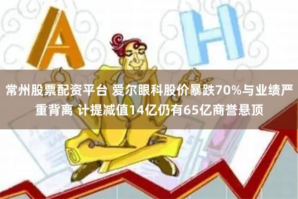 常州股票配资平台 爱尔眼科股价暴跌70%与业绩严重背离 计提减值14亿仍有65亿商誉悬顶