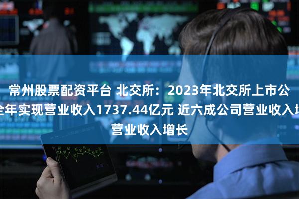 常州股票配资平台 北交所：2023年北交所上市公司全年实现营业收入1737.44亿元 近六成公司营业收入增长