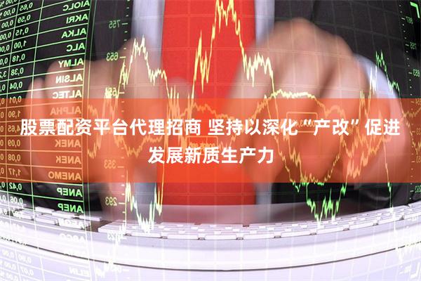 股票配资平台代理招商 坚持以深化“产改”促进发展新质生产力