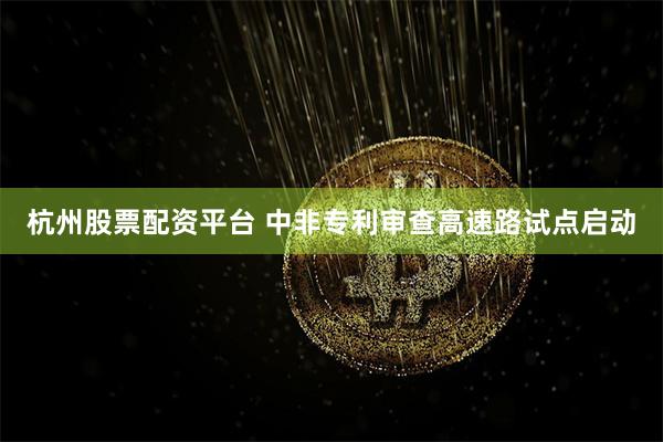 杭州股票配资平台 中非专利审查高速路试点启动