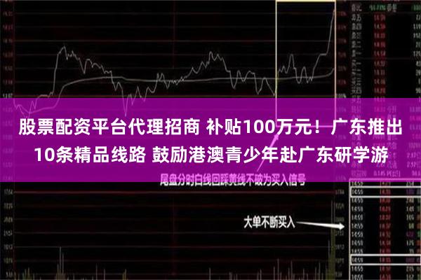 股票配资平台代理招商 补贴100万元！广东推出10条精品线路 鼓励港澳青少年赴广东研学游