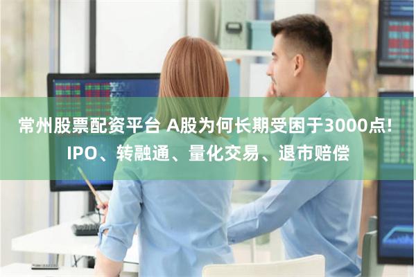 常州股票配资平台 A股为何长期受困于3000点! IPO、转融通、量化交易、退市赔偿