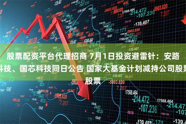 股票配资平台代理招商 7月1日投资避雷针：安路科技、国芯科技同日公告 国家大基金计划减持公司股票