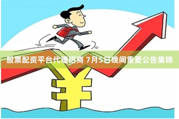 股票配资平台代理招商 7月5日晚间重要公告集锦