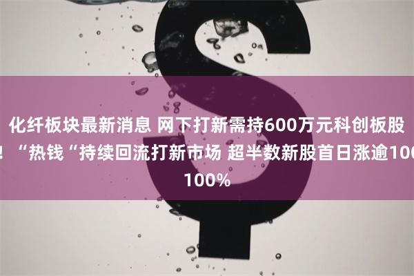 化纤板块最新消息 网下打新需持600万元科创板股票！“热钱“持续回流打新市场 超半数新股首日涨逾100%