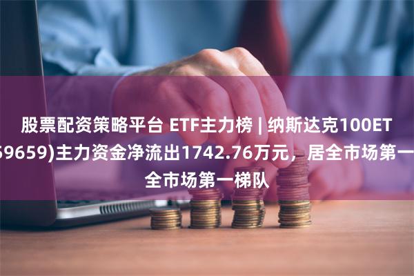 股票配资策略平台 ETF主力榜 | 纳斯达克100ETF(159659)主力资金净流出1742.76万元，居全市场第一梯队