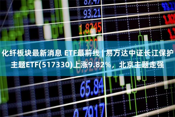 化纤板块最新消息 ETF最前线 | 易方达中证长江保护主题E