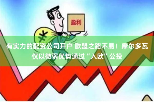 有实力的配资公司开户 欧盟之路不易！摩尔多瓦仅以微弱优势通过“入欧”公投
