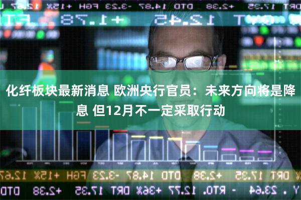化纤板块最新消息 欧洲央行官员：未来方向将是降息 但12月不一定采取行动