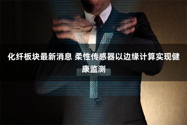 化纤板块最新消息 柔性传感器以边缘计算实现健康监测
