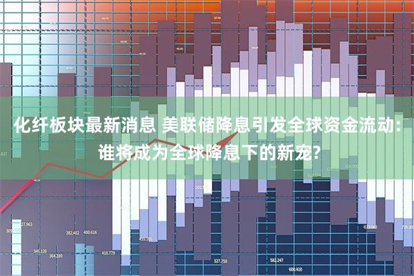 化纤板块最新消息 美联储降息引发全球资金流动: 谁将成为全球降息下的新宠?