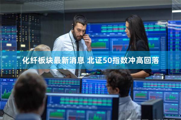 化纤板块最新消息 北证50指数冲高回落