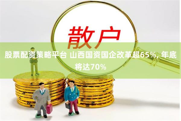 股票配资策略平台 山西国资国企改革超65%, 年底将达70%