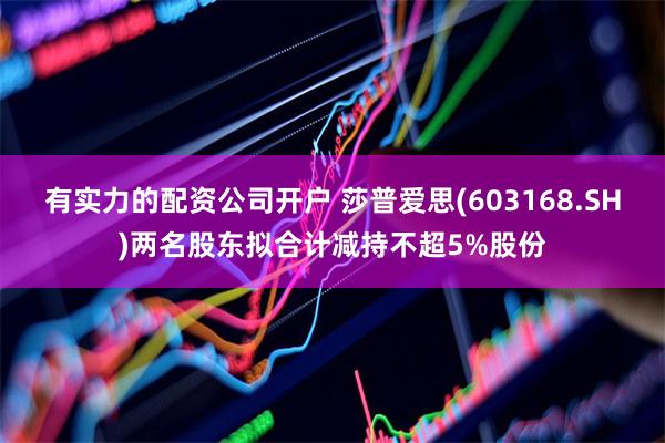 有实力的配资公司开户 莎普爱思(603168.SH)两名股东拟合计减持不超5%股份