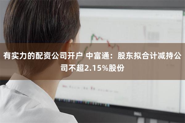 有实力的配资公司开户 中富通：股东拟合计减持公司不超2.15%股份