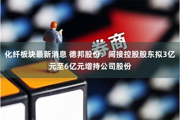 化纤板块最新消息 德邦股份：间接控股股东拟3亿元至6亿元增持公司股份