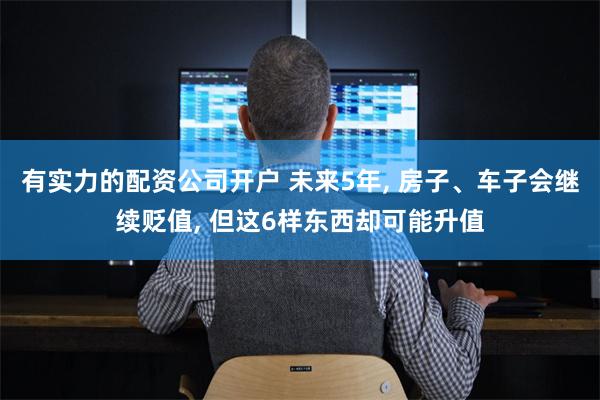 有实力的配资公司开户 未来5年, 房子、车子会继续贬值, 但这6样东西却可能升值