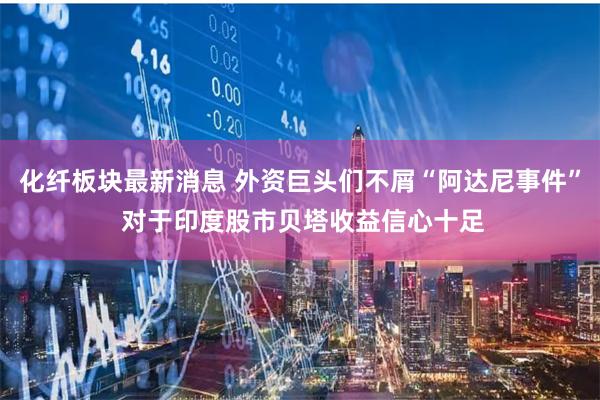化纤板块最新消息 外资巨头们不屑“阿达尼事件” 对于印度股市贝塔收益信心十足