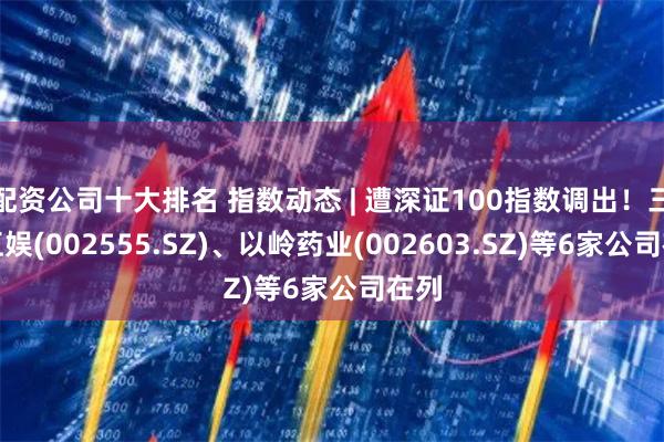 配资公司十大排名 指数动态 | 遭深证100指数调出！三七互娱(002555.SZ)、以岭药业(002603.SZ)等6家公司在列