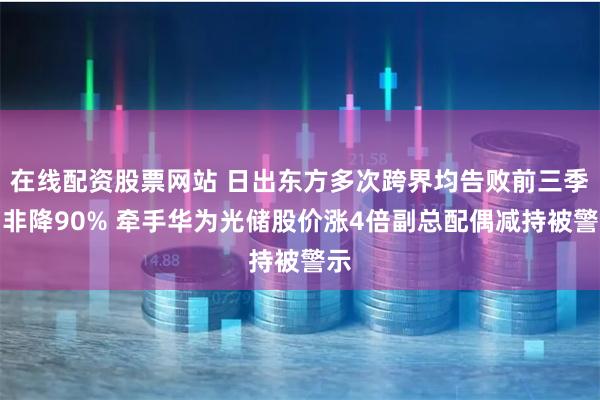 在线配资股票网站 日出东方多次跨界均告败前三季扣非降90% 牵手华为光储股价涨4倍副总配偶减持被警示