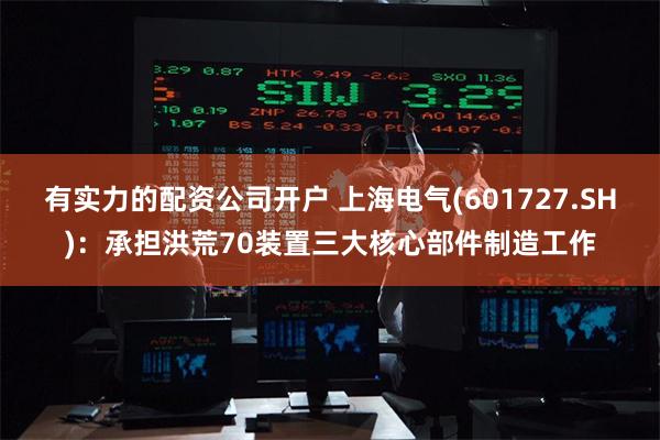 有实力的配资公司开户 上海电气(601727.SH)：承担洪荒70装置三大核心部件制造工作