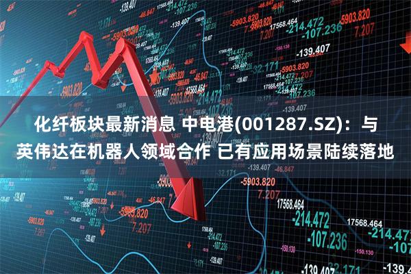 化纤板块最新消息 中电港(001287.SZ)：与英伟达在机器人领域合作 已有应用场景陆续落地