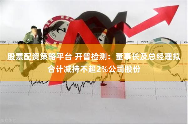 股票配资策略平台 开普检测：董事长及总经理拟合计减持不超2%公司股份