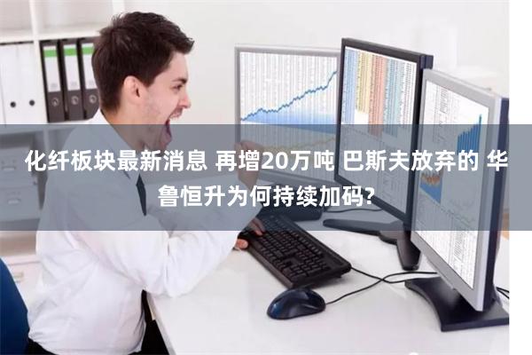 化纤板块最新消息 再增20万吨 巴斯夫放弃的 华鲁恒升为何持续加码?