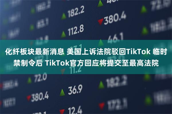 化纤板块最新消息 美国上诉法院驳回TikTok 临时禁制令后 TikTok官方回应将提交至最高法院