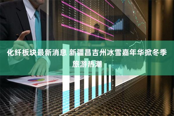 化纤板块最新消息 新疆昌吉州冰雪嘉年华掀冬季旅游热潮