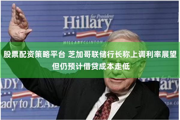 股票配资策略平台 芝加哥联储行长称上调利率展望 但仍预计借贷成本走低