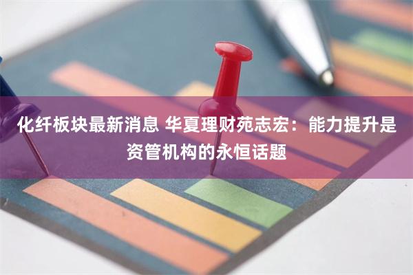 化纤板块最新消息 华夏理财苑志宏：能力提升是资管机构的永恒话题