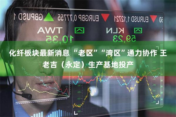化纤板块最新消息 “老区”“湾区”通力协作 王老吉（永定）生