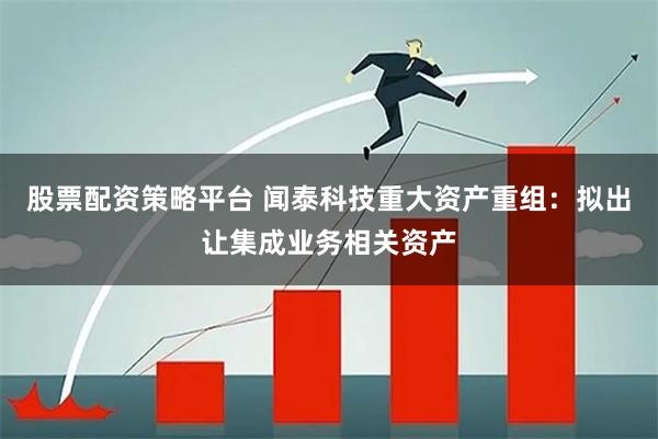 股票配资策略平台 闻泰科技重大资产重组:拟出让集成业务相关资产