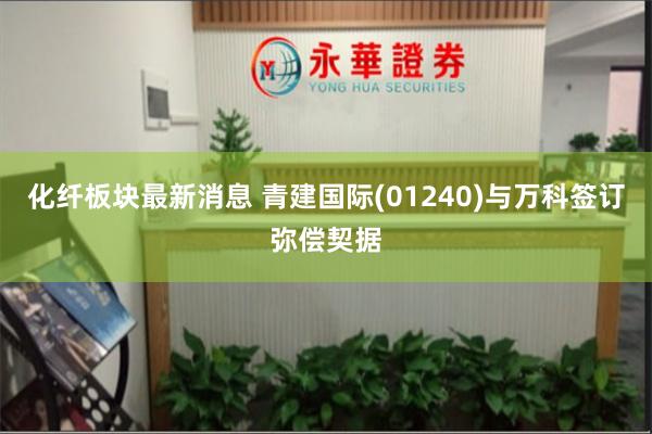 化纤板块最新消息 青建国际(01240)与万科签订弥偿契据